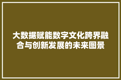 大数据赋能数字文化跨界融合与创新发展的未来图景