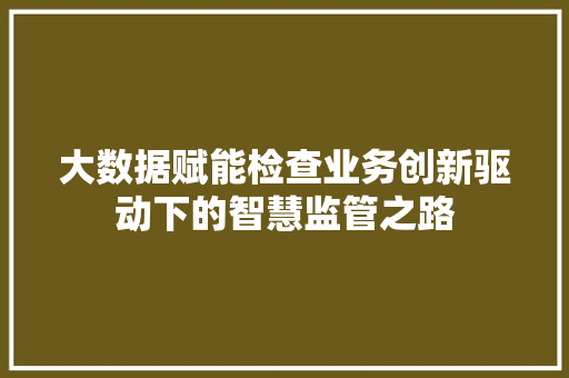 大数据赋能检查业务创新驱动下的智慧监管之路