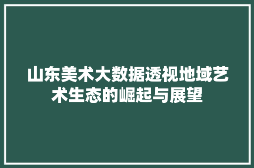 山东美术大数据透视地域艺术生态的崛起与展望