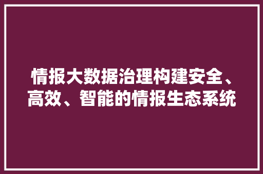 情报大数据治理构建安全、高效、智能的情报生态系统