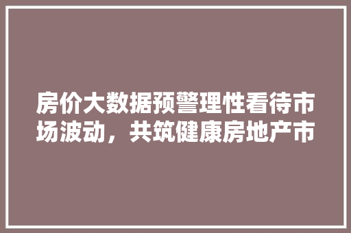 房价大数据预警理性看待市场波动，共筑健康房地产市场