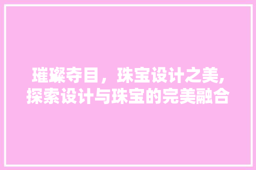 璀璨夺目，珠宝设计之美,探索设计与珠宝的完美融合