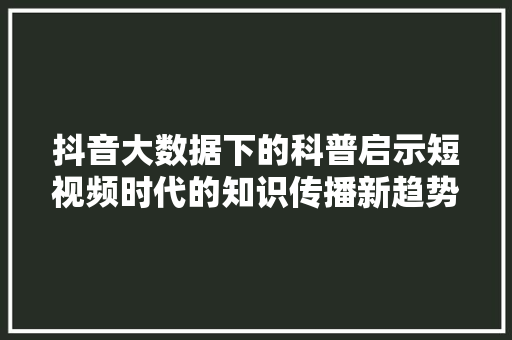 抖音大数据下的科普启示短视频时代的知识传播新趋势