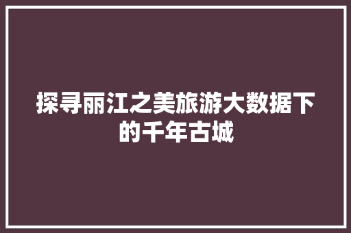 探寻丽江之美旅游大数据下的千年古城