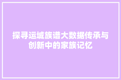 探寻运城族谱大数据传承与创新中的家族记忆