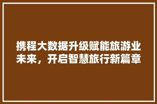 携程大数据升级赋能旅游业未来，开启智慧旅行新篇章