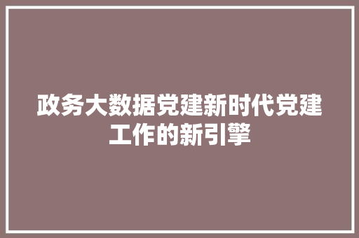 政务大数据党建新时代党建工作的新引擎