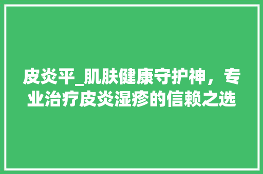 皮炎平_肌肤健康守护神，专业治疗皮炎湿疹的信赖之选