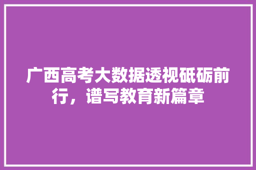 广西高考大数据透视砥砺前行，谱写教育新篇章