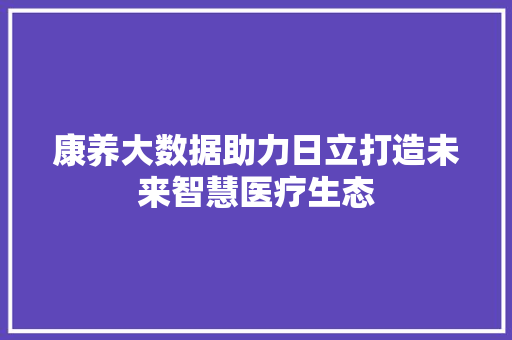 康养大数据助力日立打造未来智慧医疗生态
