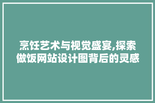 烹饪艺术与视觉盛宴,探索做饭网站设计图背后的灵感与创新