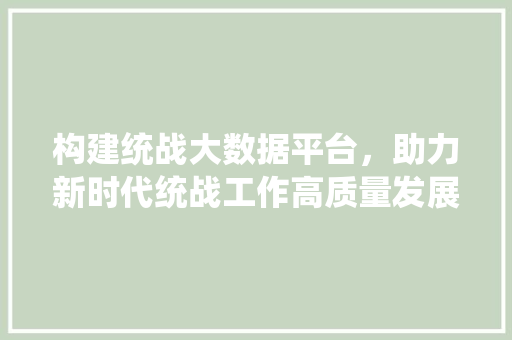构建统战大数据平台，助力新时代统战工作高质量发展