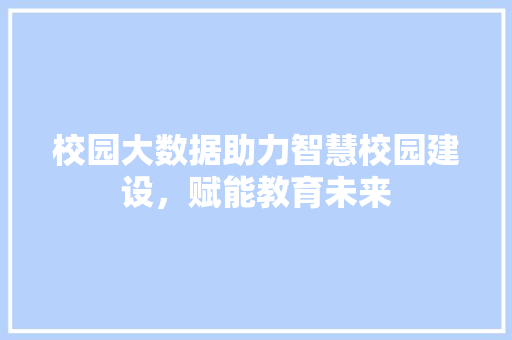 校园大数据助力智慧校园建设，赋能教育未来