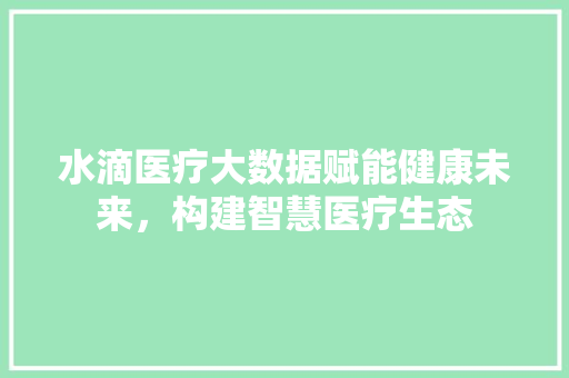 水滴医疗大数据赋能健康未来，构建智慧医疗生态