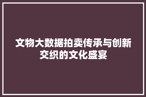 文物大数据拍卖传承与创新交织的文化盛宴
