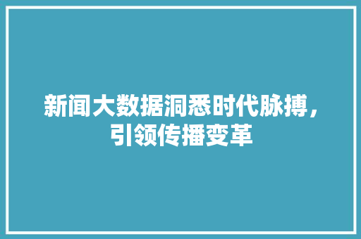 新闻大数据洞悉时代脉搏，引领传播变革