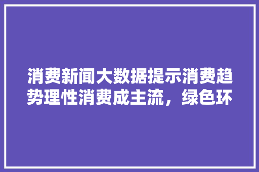 消费新闻大数据提示消费趋势理性消费成主流，绿色环保备受关注