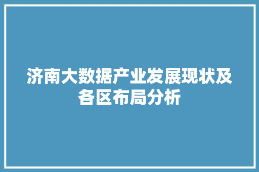 济南大数据产业发展现状及各区布局分析