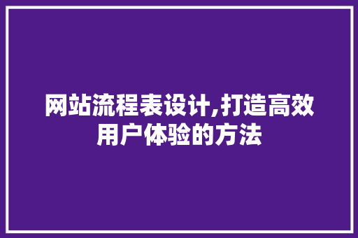 网站流程表设计,打造高效用户体验的方法