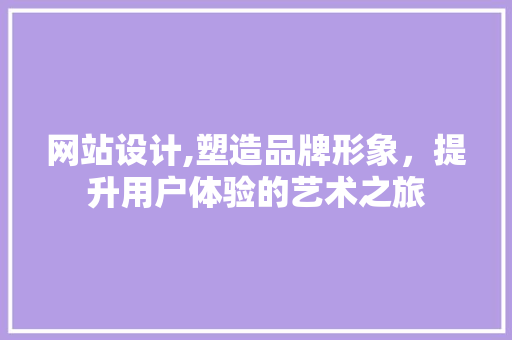 网站设计,塑造品牌形象，提升用户体验的艺术之旅