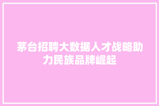 茅台招聘大数据人才战略助力民族品牌崛起
