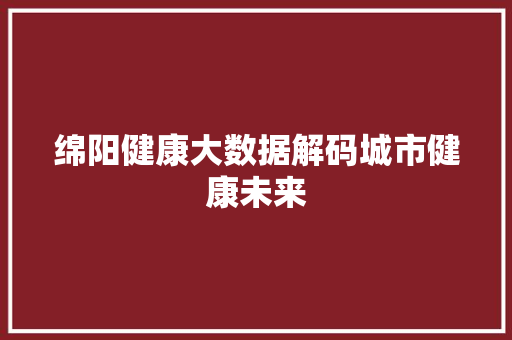 绵阳健康大数据解码城市健康未来 友链在线