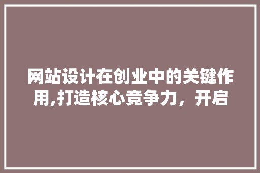网站设计在创业中的关键作用,打造核心竞争力，开启成功之门