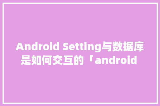 Android Setting与数据库是如何交互的「android query 查询数据库」