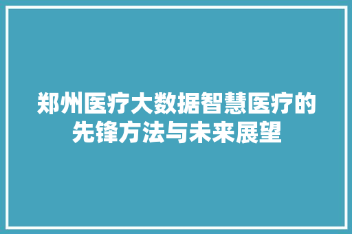 郑州医疗大数据智慧医疗的先锋方法与未来展望