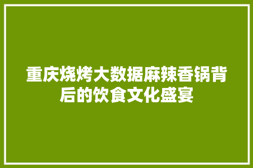 重庆烧烤大数据麻辣香锅背后的饮食文化盛宴