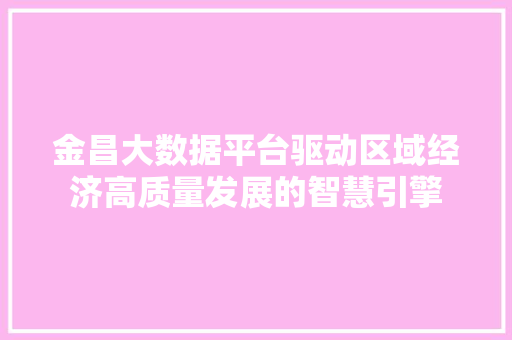 金昌大数据平台驱动区域经济高质量发展的智慧引擎
