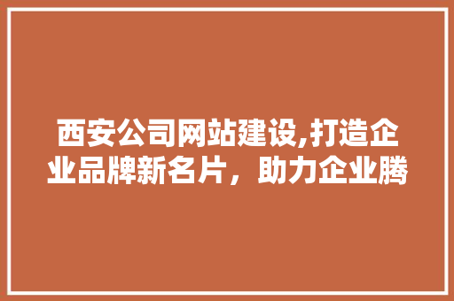 西安公司网站建设,打造企业品牌新名片，助力企业腾飞