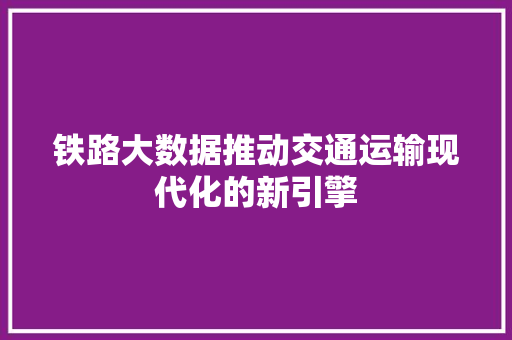 铁路大数据推动交通运输现代化的新引擎