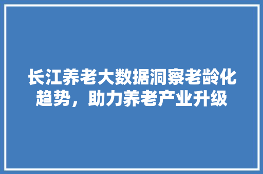 长江养老大数据洞察老龄化趋势，助力养老产业升级