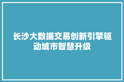 长沙大数据交易创新引擎驱动城市智慧升级