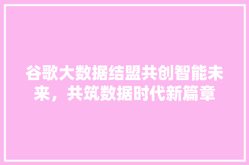 谷歌大数据结盟共创智能未来，共筑数据时代新篇章