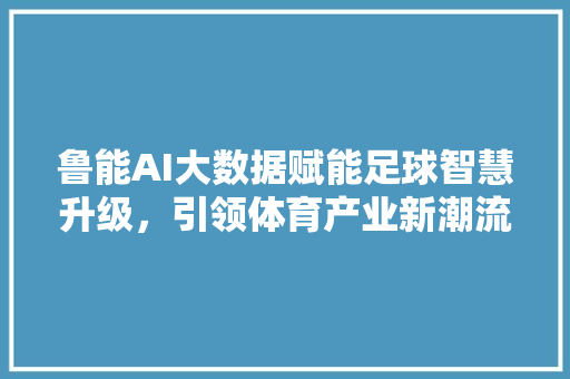 鲁能AI大数据赋能足球智慧升级，引领体育产业新潮流
