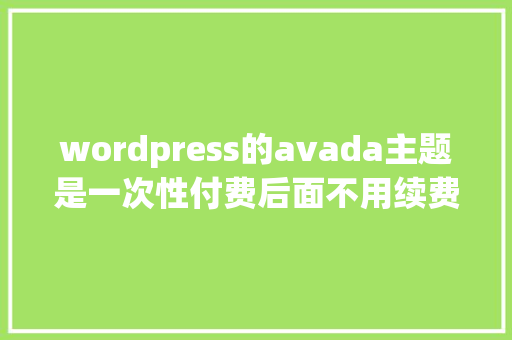wordpress的avada主题是一次性付费后面不用续费吗「wordpress怎么收费」