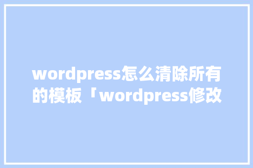 wordpress怎么清除所有的模板「wordpress修改模板」
