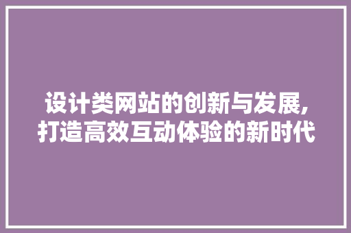 设计类网站的创新与发展,打造高效互动体验的新时代