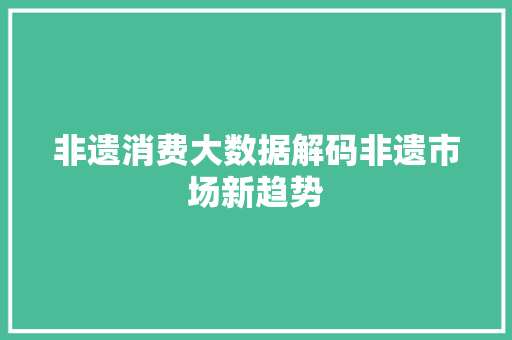 非遗消费大数据解码非遗市场新趋势