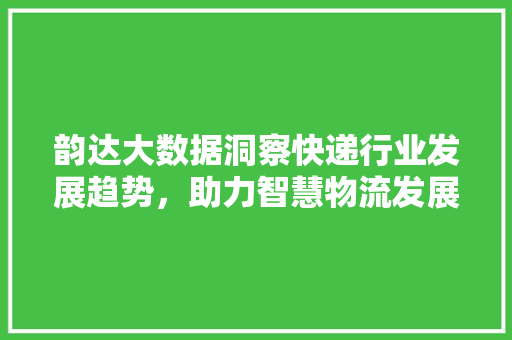 韵达大数据洞察快递行业发展趋势，助力智慧物流发展