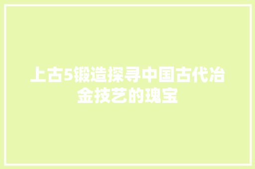 上古5锻造探寻中国古代冶金技艺的瑰宝 友链在线