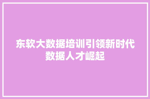 东软大数据培训引领新时代数据人才崛起