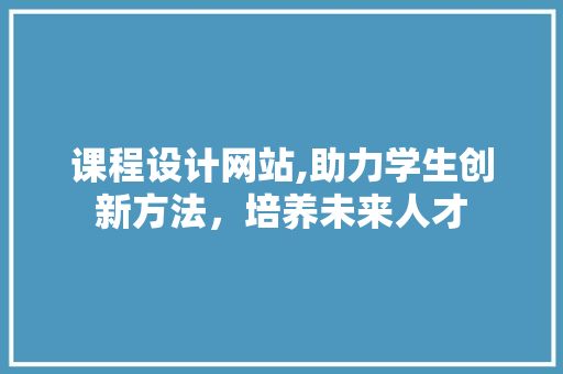 课程设计网站,助力学生创新方法，培养未来人才