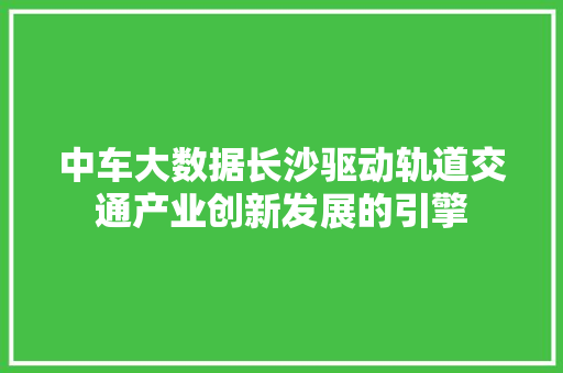 中车大数据长沙驱动轨道交通产业创新发展的引擎