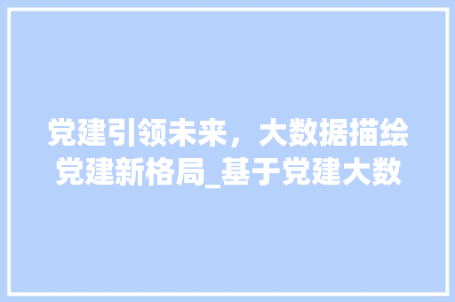 党建引领未来，大数据描绘党建新格局_基于党建大数据图型的详细解读