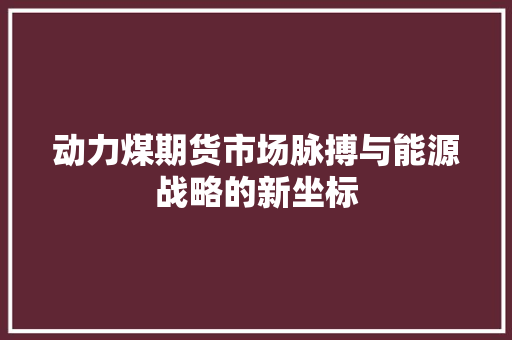 动力煤期货市场脉搏与能源战略的新坐标