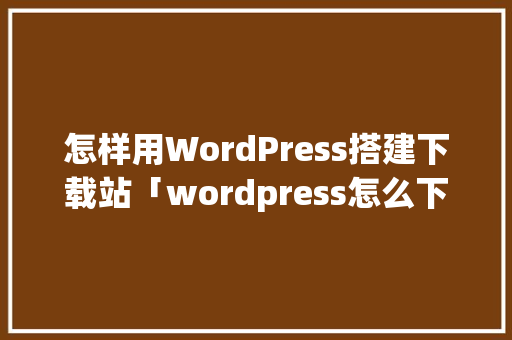 怎样用WordPress搭建下载站「wordpress怎么下载」 SEO教程