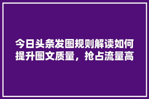 今日头条发图规则解读如何提升图文质量，抢占流量高地